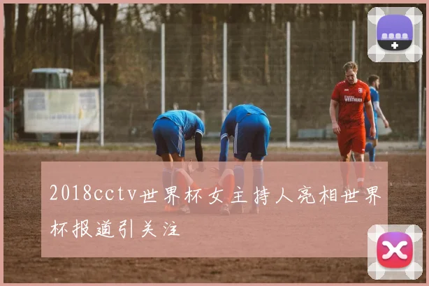 2018cctv世界杯女主持人亮相世界杯报道引关注